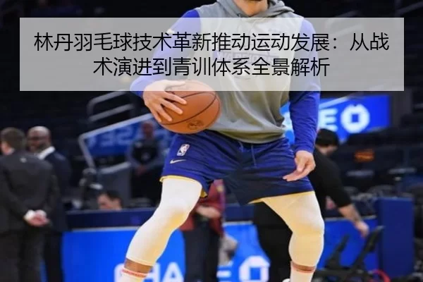 林丹羽毛球技术革新推动运动发展：从战术演进到青训体系全景解析