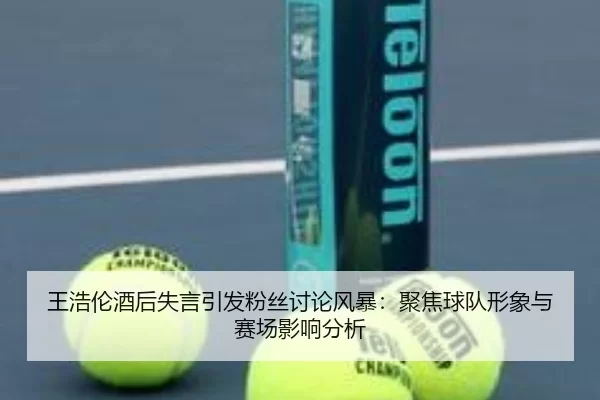 王浩伦酒后失言引发粉丝讨论风暴：聚焦球队形象与赛场影响分析