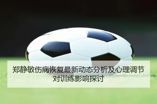 郑静敏伤病恢复最新动态分析及心理调节对训练影响探讨